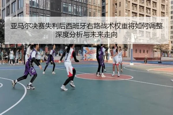 亚马尔决赛失利后西班牙右路战术权重将如何调整深度分析与未来走向