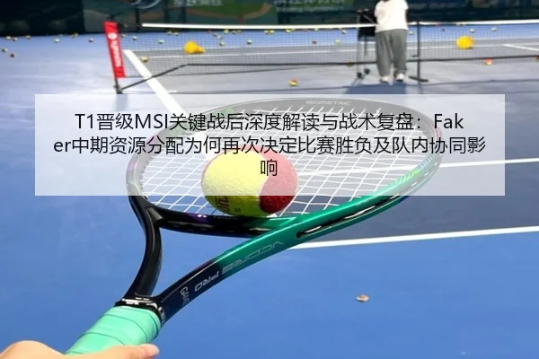 T1晋级MSI关键战后深度解读与战术复盘：Faker中期资源分配为何再次决定比赛胜负及队内协同影响
