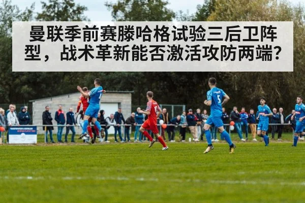 曼联季前赛滕哈格试验三后卫阵型，战术革新能否激活攻防两端？