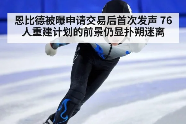 恩比德被曝申请交易后首次发声 76人重建计划的前景仍显扑朔迷离