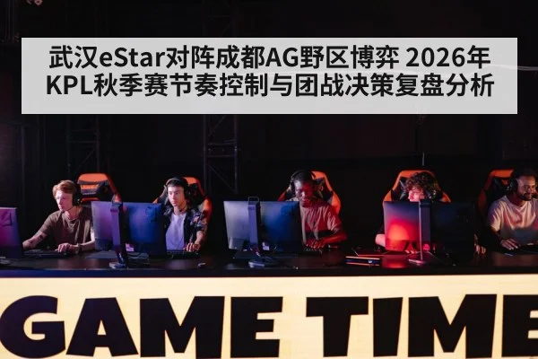 武汉eStar对阵成都AG野区博弈 2026年KPL秋季赛节奏控制与团战决策复盘分析
