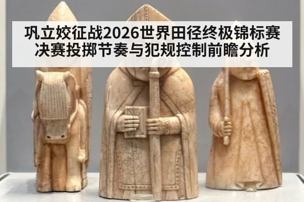 巩立姣征战2026世界田径终极锦标赛 决赛投掷节奏与犯规控制前瞻分析