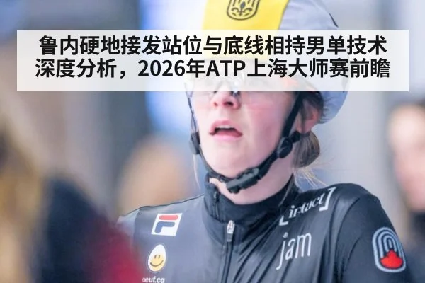 鲁内硬地接发站位与底线相持男单技术深度分析，2026年ATP上海大师赛前瞻